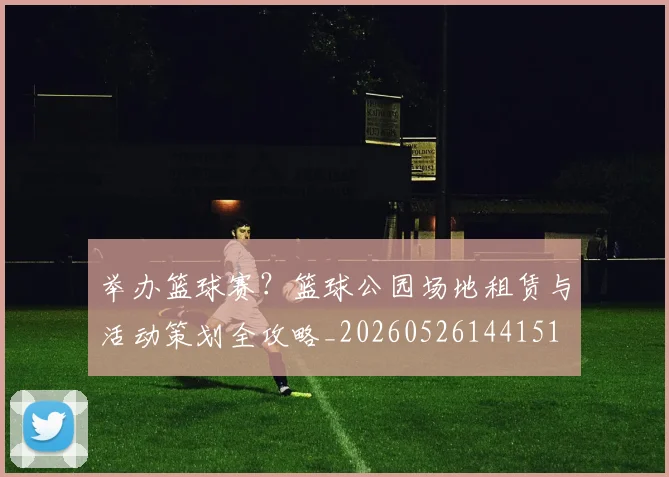 举办篮球赛？篮球公园场地租赁与活动策划全攻略_20260526144151