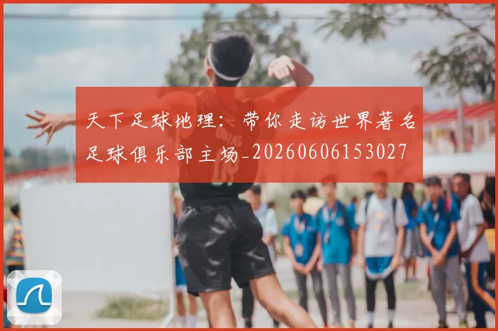 天下足球地理：带你走访世界著名足球俱乐部主场_20260606153027