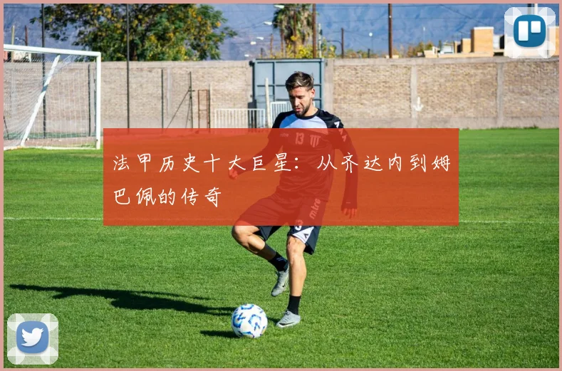 法甲历史十大巨星:从齐达内到姆巴佩的传奇