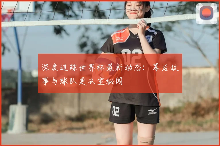 深度追踪世界杯最新动态:幕后故事与球队更衣室秘闻