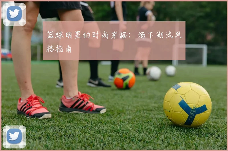 篮球明星的时尚穿搭：场下潮流风格指南