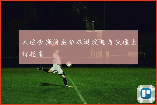 大运会期间成都旅游攻略与交通出行指南