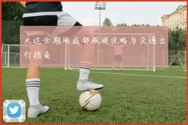 大运会期间成都旅游攻略与交通出行指南