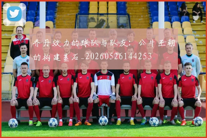 乔丹效力的球队与队友：公牛王朝的构建基石_20260526144253