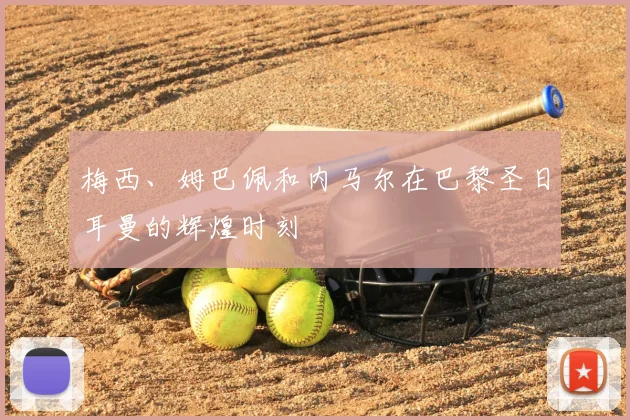 梅西、姆巴佩和内马尔在巴黎圣日耳曼的辉煌时刻