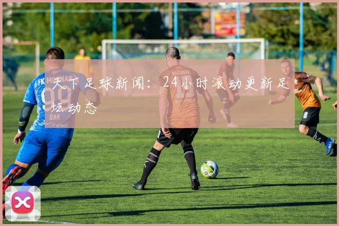 天下足球新闻：24小时滚动更新足坛动态