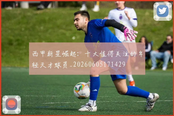 西甲新星崛起：十大值得关注的年轻天才球员_20260605171429