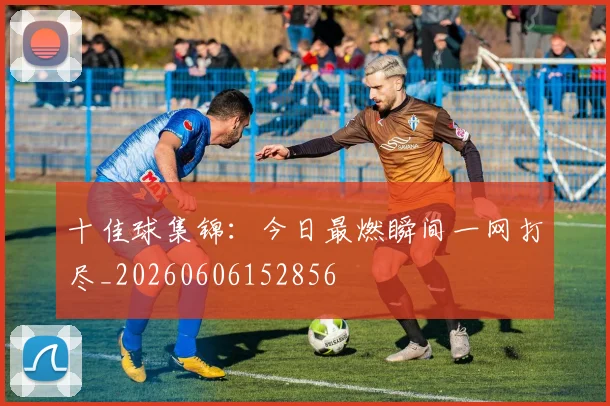 十佳球集锦:今日最燃瞬间一网打尽_20260606152856