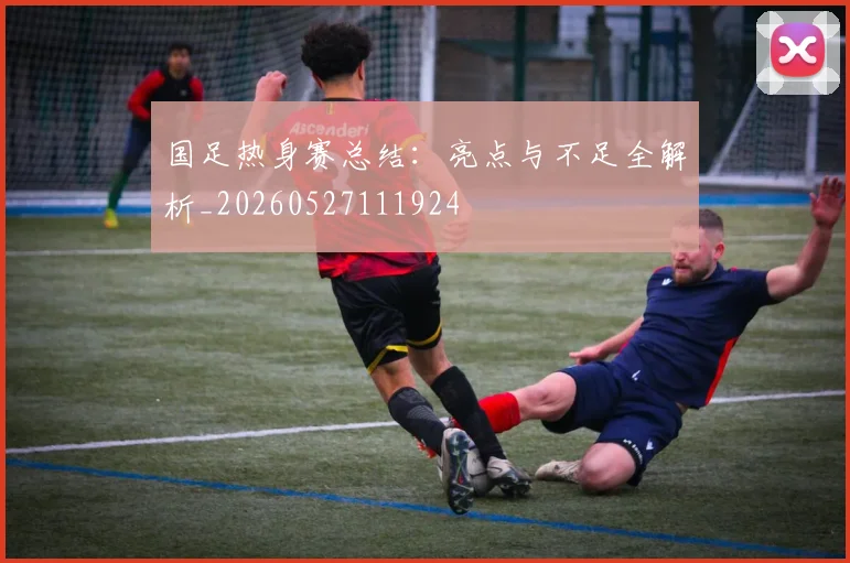 国足热身赛总结:亮点与不足全解析_20260527111924