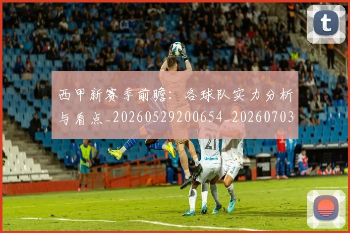 西甲新赛季前瞻：各球队实力分析与看点_20260529200654_20260703181857