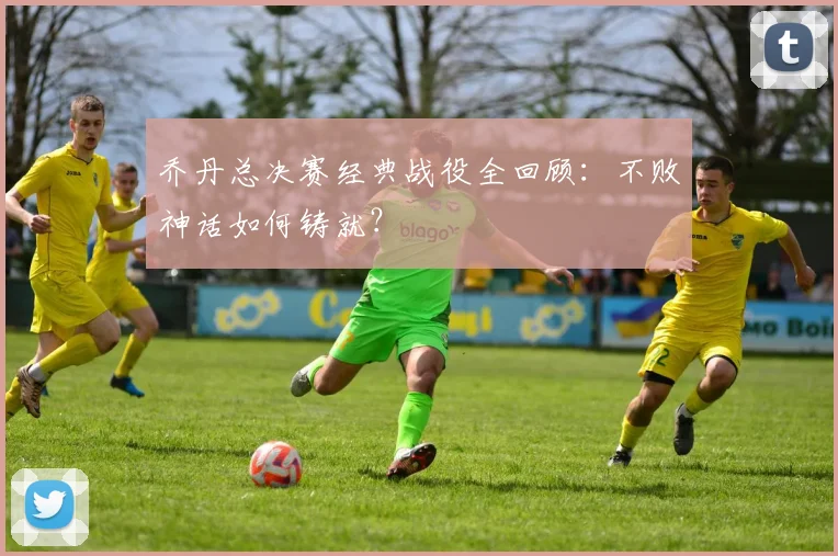乔丹总决赛经典战役全回顾：不败神话如何铸就？