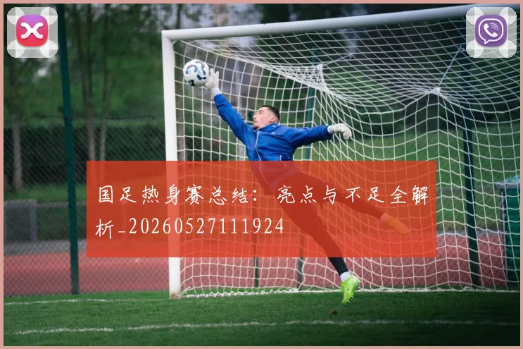国足热身赛总结：亮点与不足全解析_20260527111924